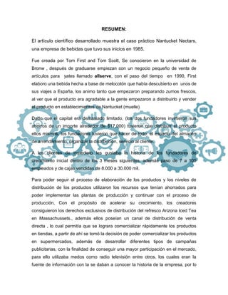 RESUMEN:
El artículo científico desarrollado muestra el caso práctico Nantucket Nectars,
una empresa de bebidas que tuvo sus inicios en 1985.
Fue creada por Tom First and Tom Scott, Se conocieron en la universidad de
Bronw , después de graduarse empiezan con un negocio pequeño de venta de
artículos para yates llamado allserve, con el paso del tiempo en 1990, First
elaboro una bebida hecha a base de melocotón que había descubierto en unos de
sus viajes a España, los animo tanto que empezaron preparando zumos frescos,
al ver que el producto era agradable a la gente empezaron a distribuirlo y vender
el producto en establecimientos de Nantucket (muelle)
Dado que el capital era demasiado limitado, (los dos fundadores invirtieron sus
ahorros de un importe alrededor de $17,000) tuvieron que distribuir el producto
ellos mismos, los fundadores tuvieron que hacer de todo: el espacio del almacén
de arrendamiento, organizar la distribución, servicio al cliente.
A los clientes de inmediato les gustaba la historia de los fundadores de
crecimiento inicial dentro de los 3 meses siguientes, además paso de 7 a 100
empleados y de cajas vendidas de 8.000 a 30.000 mil.
Para poder seguir el proceso de elaboración de los productos y los niveles de
distribución de los productos utilizaron los recursos que tenían ahorrados para
poder implementar las plantas de producción y continuar con el proceso de
producción, Con el propósito de acelerar su crecimiento, los creadores
consiguieron los derechos exclusivos de distribución del refresco Arizona Iced Tea
en Massachussets., además ellos poseían un canal de distribución de venta
directa , lo cual permitía que se lograra comercializar rápidamente los productos
en tiendas, a partir de ahí se tomó la decisión de poder comercializar los productos
en supermercados, además de desarrollar diferentes tipos de campañas
publicitarias, con la finalidad de conseguir una mayor participación en el mercado,
para ello utilizaba medos como radio televisión entre otros, los cuales eran la
fuente de información con la se daban a conocer la historia de la empresa, por lo
 
