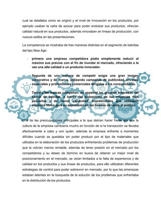 cual se detallaba como se originó y el nivel de innovación en los productos, por
ejemplo usaban la caña de azúcar para poder endulzar sus productos, ofrecían
calidad natural en sus productos, además innovaban en líneas de producción, con
nuevos estilos en las presentaciones.
La competencia se mostraba de tres maneras distintas en el segmento de bebidas
del tipo New Age:
- primero una empresa competidora podía simplemente reducir al
máximo sus precios con el fin de inundar el mercado, ofreciendo a la
vez una alta calidad o un producto innovador.
- Segunda de una manera de competir exigía una gran imagen
corporativa y de marca, utilizando campañas de publicidad, envases
especiales y promociones comerciales dirigidas a los consumidores.
- Tercera las marcas competían, en especial las grandes empresas del
sector de bebidas, a través del aislamiento de las empresas más
pequeñas y de menor capacidad, impidiéndoles que utilizasen
espacios libres para su exposición en las tiendas de venta al público
Una de las preocupaciones principales a la que debían hacer frente era que la
cultura de la empresa cambiaría mucho en función de si la transacción se llevaba
efectivamente a cabo y con quién, además la empresa enfrenta a momentos
difíciles cuando se quedaba sin poder producir por el tipo de materiales que
utilizaba en la elaboración de los productos enfrentando problemas de producción
que la volvían menos rentable, además de tener presión en el mercado por los
competidores y su deseo de dominio en busca de obtener un mejor nivel de
posicionamiento en el mercado, se veían limitados a la falta de experiencia y de
calidad en los productos y sus líneas de productos, para ello utilizaban diferentes
estrategias de control para poder sobrevivir en mercado, por lo que las amenazas
estaban latentes en la búsqueda de la solución de los problemas que enfrentaba
en la distribución de los productos.
 