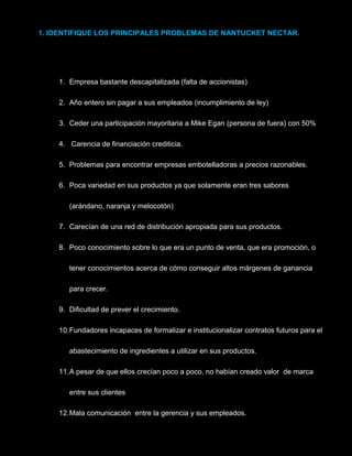 1. IDENTIFIQUE LOS PRINCIPALES PROBLEMAS DE NANTUCKET NECTAR.
1. Empresa bastante descapitalizada (falta de accionistas)
2. Año entero sin pagar a sus empleados (incumplimiento de ley)
3. Ceder una participación mayoritaria a Mike Egan (persona de fuera) con 50%
4. Carencia de financiación crediticia.
5. Problemas para encontrar empresas embotelladoras a precios razonables.
6. Poca variedad en sus productos ya que solamente eran tres sabores
(arándano, naranja y melocotón)
7. Carecían de una red de distribución apropiada para sus productos.
8. Poco conocimiento sobre lo que era un punto de venta, que era promoción, o
tener conocimientos acerca de cómo conseguir altos márgenes de ganancia
para crecer.
9. Dificultad de prever el crecimiento.
10.Fundadores incapaces de formalizar e institucionalizar contratos futuros para el
abastecimiento de ingredientes a utilizar en sus productos.
11.A pesar de que ellos crecían poco a poco, no habían creado valor de marca
entre sus clientes
12.Mala comunicación entre la gerencia y sus empleados.
 