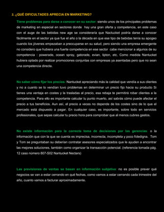2. ¿QUÉ DIFICULTADES APRECIA EN MARKETING?
Tiene problemas para darse a conocer en su sector: siendo unos de los principales problemas
de marketing en especial en sectores donde hay una gran oferta y competencia, en este caso
con el auge de las bebidas new age se consideraría que Nactucket podría darse a conocer
fácilmente en el sector ya que fue el año o la década en que ese tipo de bebidas tenía su apogeo
cuando los jóvenes empezaban a preocuparse en su salud, pero siendo una empresa emergente
no considero que hubiera una fuerte competencia en ese sector cabe mencionar a algunos de su
competencia : powerade, ocean spray, gatorade, evian, lipton, etc. Como medida Nantucket
hubiera optado por realizar promociones conjuntas con empresas ya asentadas pero que no sean
una competencia directa.
No saber cómo fijar los precios: Nantucket apreciando más la calidad que vendía a sus clientes
y no a cuanto se lo vendían tuvo problemas en determinar un precio fijo hacia su producto Si
tienes una ventaja en costes y la trasladas al precio, esa rebaja te permitirá robar clientes a la
competencia. Para ello es importante calcular tu punto muerto, así sabrás cómo puede afectar el
precio a tus beneficios. Aun así, el precio a veces no depende de los costes sino de lo que el
mercado está dispuesto a pagar. En cualquier caso, es importante, sobre todo en servicios
profesionales, que sepas calcular tu precio hora para comprobar que al menos cubres gastos.
No existe información para la correcta toma de decisiones por las gerencias: o la
información que con la que se cuenta es imprecisa, incorrecta, incompleta y poco fidedigna. Tom
y Tom se preguntaban su deberían contratar asesores especializados que le ayuden a encontrar
las mejores soluciones, también como organizar la transacción potencial. (referencia tomada pág.
12 caso número 807-S02 Nantucket Nectars)
Las previsiones de ventas se basan en información subjetiva: no es posible prever qué
negocios se van a estar cerrando en qué fechas, como vamos a estar cerrando cada trimestre del
año, cuanto vamos a facturar aproximadamente.
 