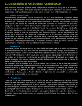 3. ¿LAS DECISIONES DE ALTA GERENCIA FUERON BUENAS?
Las decisiones de la alta gerencia deben siempre estar encaminadas en ayudar a la empresa a
lograr sus metas a corto y largo plazo, en el caso práctico que se presentó se han tomado muchas
decisiones a continuación se evaluara si estas fueron buenas o no, y están relacionadas con:
 Canales de distribución:
Considero que las decisiones que se tomaron con respecto a los canales de distribución fueron
buenas al principio tomando en cuenta que era una pequeña y emergente empresa, debido que en el
momento que decidieron que Mike Egan invirtiera capital en la empresa los fundadores utilizaron
ese capital para mejorar los canales de distribución, aumentar las existencias de productos,
aseguraron el aprovisionamiento de las mejores empresas botelladoras independientes y lo más
importante crearon su propia red de distribución lo cual fue una buena decisión ya que siendo ellos
los propios distribuidores les permitió controlar mejor el posicionamiento real de los productos; sin
embargo a medida la empresa se expandía esas decisiones tuvieron que ser sustituidas ya que
tenían que ir mejorando los canales de distribución con el fin de lograr satisfacer todas las
necesidades del mercado, se dieron cuenta que llevar a cabo la tarea de distribución ya no era
posible por que generaba muchos costos y decidieron vender su red de distribución, considero que
esa decisión fue buena pero no se tomó en el momento oportuno tuvieron que haberla tomado antes
que la empresa empezara a tener la perdida de los dos millones de dólares.
 Competencia:
Las nuevas modas, tendencias y sobre todo el número de competidores en el mercado con respecto
a las bebidas resulto una tarea difícil para que la empresa pudiera tener un mejor posicionamiento ya
que los consumidores contaban con muchos otros productos entre los que elegir, las decisiones al
respecto no fueron buenas, debido a que estas tuvieron que ser agresivas pero lamentablemente no
se contaba con la capacidad económica así que se tomó la decisión de competir con respecto a la
calidad brindando a los clientes mayores contenidos de fruta y de esta manera tratar la manera de
lograr la atención y preferencia del mercado.
Se realizaron otras actividades y se utilizaron medios para competir y que el mercado prefiriera
consumir sus jugos entre ellas la diferenciación de sus productos en cuanto a la calidad, la compañía
elaboro muestras y artículos de regalo, participio en patrocinios de carreras de coches y de
competiciones de deportes de verano, utilizo ardides publicitarios en los que aparecían sus
vendedores de frutas, pero no fueron suficientes ni agresivas en comparación con el mercado
exigente que se presentaba en ese momento.
• Rentabilidad:
Tratar de lograr una buena calidad en sus productos por medio de mayores contenidos de fruta
repercutió en el rendimiento de la empresa a pesar que durante un tiempo las ventas aumentaron la
realidad es que llego un momento en el cual la empresa tuvo que dejar contratos futuros porque no
tenía materia prima, es decir que la empresa dependía enormemente de las cosechas, mientras que
sus competidores eran más capaces de asegurar sus aprovisionamientos en caso de escasez.
Por lo tanto la decisión de no prestar atención a los márgenes de beneficios y prestar más atención a
la calidad trajo consigo consecuencias con respecto al rendimiento de la empresa, es decir fue una
mala decisión.
 