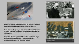 Viajero incansable llevo sus trabajos en pintura y grabado
a diverso países y obtuvo muchas condecoraciones.
Entre ellas la otorgada por el presidente Patricio Alwin con
la Orden al Mérito Docente y Cultural Gabriela Mistral, en
el año 1993.
Falleció el 19 de mayo de 1993. Su obra artística es larga
de enumerar y de catalogar, a continuación una
pequeñísima muestra de su genio creador