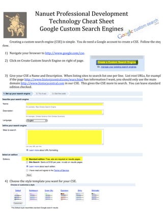 Nanuet Professional Development 
                              Technology Cheat Sheet 
                           Google Custom Search Engines 
                                           
       Creating a custom search engine (CSE) is simple.  You do need a Google account to create a CSE.  Follow the steps 
below. 
 
   1) Navigate your browser to http://www.google.com/cse. 
        
   2) Click on Create Custom Search Engine on right of page. 
 
 
 
   3) Give your CSE a Name and Description.  When listing sites to search list one per line.  List root URLs, for example 
       if the page http://www.historycentral.com/wars.html has information I want, you should only use the main 
       domain http://www.historycentral.com in our CSE.  This gives the CSE more to search.  You can leave standard 
       edition checked. 
        
        
        
        
        
        
        
        
        
        
        
        
        
        
        
        
        
        
        
        
        
        
        
        
   4) Choose the style template you want for your CSE. 
        
        
        
        
        
        
        
 
