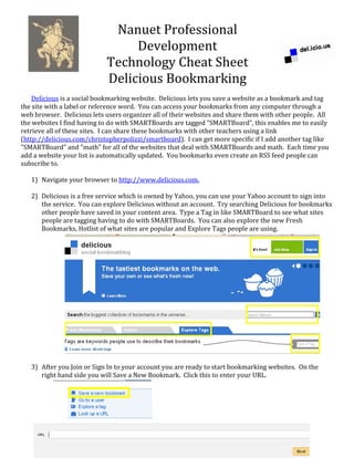 Nanuet Professional 
Development 
Technology Cheat Sheet 
Delicious Bookmarking 
   
Delicious is a social bookmarking website.  Delicious lets you save a website as a bookmark and tag 
the site with a label or reference word.  You can access your bookmarks from any computer through a 
web browser.  Delicious lets users organizer all of their websites and share them with other people.  All 
the websites I find having to do with SMARTBoards are tagged "SMARTBoard", this enables me to easily 
retrieve all of these sites.  I can share these bookmarks with other teachers using a link 
(http://delicious.com/christopherpolizzi/smartboard).  I can get more specific if I add another tag like 
"SMARTBoard" and "math" for all of the websites that deal with SMARTBoards and math.  Each time you 
add a website your list is automatically updated.  You bookmarks even create an RSS feed people can 
subscribe to. 
 
1) Navigate your browser to http://www.delicious.com. 
 
2) Delicious is a free service which is owned by Yahoo, you can use your Yahoo account to sign into 
the service.  You can explore Delicious without an account.  Try searching Delicious for bookmarks 
other people have saved in your content area.  Type a Tag in like SMARTBoard to see what sites 
people are tagging having to do with SMARTBoards.  You can also explore the new Fresh 
Bookmarks, Hotlist of what sites are popular and Explore Tags people are using.   
 
 
 
 
 
 
 
 
 
 
 
 
 
 
 
 
3) After you Join or Sign In to your account you are ready to start bookmarking websites.  On the 
right hand side you will Save a New Bookmark.  Click this to enter your URL. 
 
 
 
 
 
 
 
 
 
 