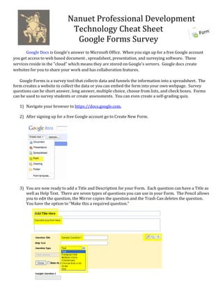 Nanuet Professional Development 
                              Technology Cheat Sheet 
                               Google Forms Survey 
                              
       Google Docs is Google's answer to Microsoft Office.  When you sign up for a free Google account 
you get access to web based document , spreadsheet, presentation, and surveying software.  These 
services reside in the "cloud" which means they are stored on Google's servers.  Google docs create 
websites for you to share your work and has collaboration features. 
 
   Google Forms is a survey tool that collects data and funnels the information into a spreadsheet.  The 
form creates a website to collect the data or you can embed the form into your own webpage.  Survey 
questions can be short answer, long answer, multiple choice, choose from lists, and check boxes.  Forms 
can be used to survey students or create assessments.  You can even create a self‐grading quiz. 
    
   1) Navigate your browser to https://docs.google.com. 
        
   2) After signing up for a free Google account go to Create New Form. 
 
        
        
        
        
        
        
        
        
        
        
        
        
   3) You are now ready to add a Title and Description for your Form.  Each question can have a Title as 
       well as Help Text.  There are seven types of questions you can use in your Form.  The Pencil allows 
       you to edit the question, the Mirror copies the question and the Trash Can deletes the question.  
       You have the option to “Make this a required question.” 
        
        
        
        
        
        
        
        
        
        
        
        
        
        
        
        
 