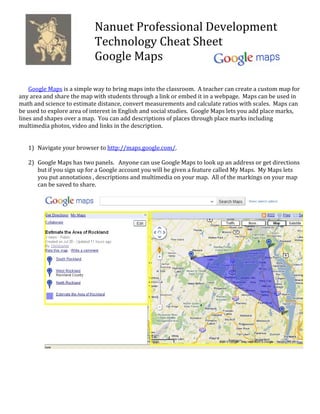 Nanuet Professional Development 
                            Technology Cheat Sheet 
                            Google Maps 
                             
 
 
    Google Maps is a simple way to bring maps into the classroom.  A teacher can create a custom map for 
any area and share the map with students through a link or embed it in a webpage.  Maps can be used in 
math and science to estimate distance, convert measurements and calculate ratios with scales.  Maps can 
be used to explore area of interest in English and social studies.  Google Maps lets you add place marks, 
lines and shapes over a map.  You can add descriptions of places through place marks including 
multimedia photos, video and links in the description.  
     
     
    1) Navigate your browser to http://maps.google.com/. 
        
    2) Google Maps has two panels.   Anyone can use Google Maps to look up an address or get directions 
       but if you sign up for a Google account you will be given a feature called My Maps.  My Maps lets 
       you put annotations , descriptions and multimedia on your map.  All of the markings on your map 
       can be saved to share.      
 
        
        
        
        
        
        
        
        
        
        
        
        
        
        
        
        
        
        
        
        
        
        
        
        
        
        
        
        
        
 
