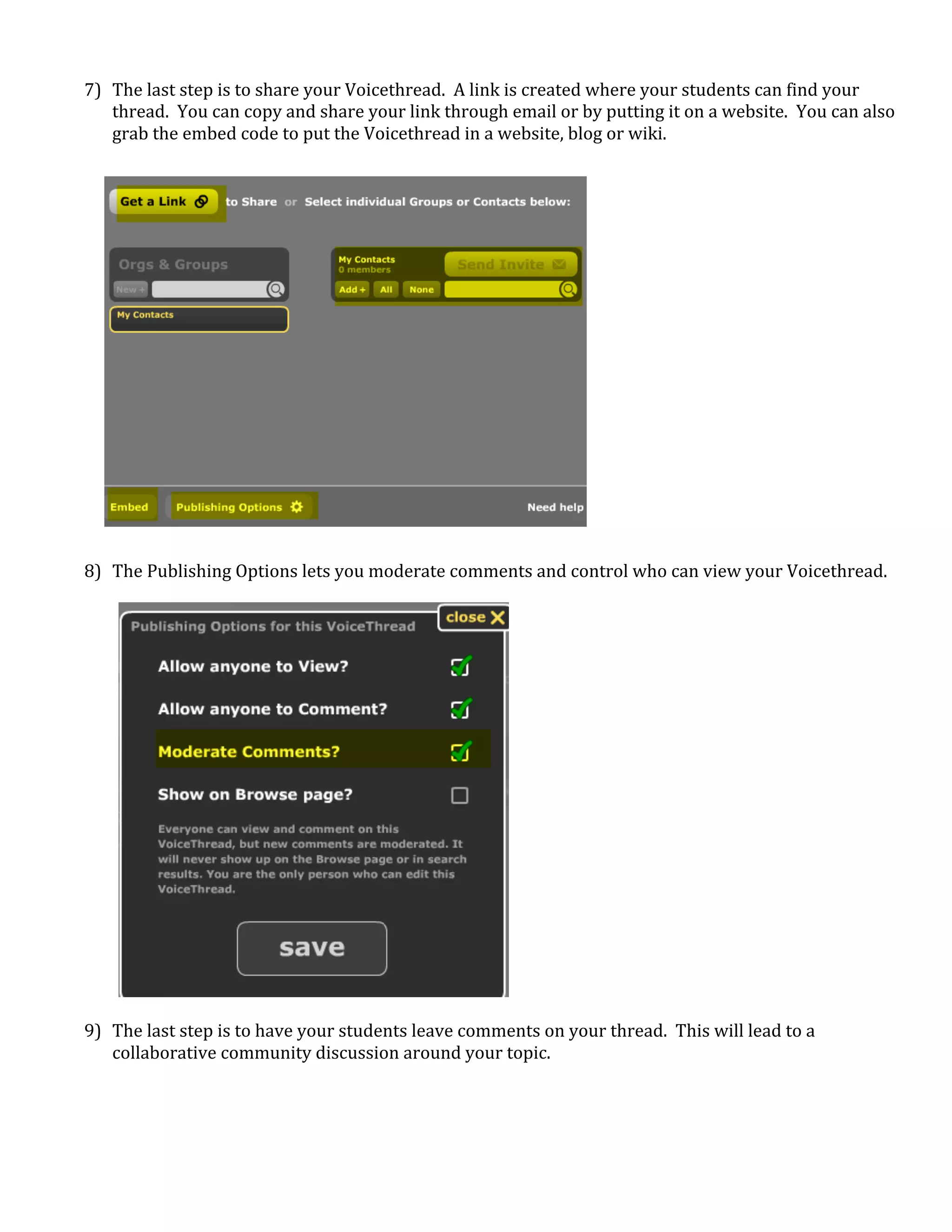  
    7) The last step is to share your Voicethread.  A link is created where your students can find your 
       thread.  You can copy and share your link through email or by putting it on a website.  You can also 
       grab the embed code to put the Voicethread in a website, blog or wiki. 
        
        
        
        
        
        
        
        
        
        
        
        
        
        
        
        
        
        
        
    8) The Publishing Options lets you moderate comments and control who can view your Voicethread. 
        
        
        
        
        
        
        
        
        
        
        
        
        
        
        
        
        
        
        
        
    9) The last step is to have your students leave comments on your thread.  This will lead to a 
       collaborative community discussion around your topic. 
        
        
        
        
 
 