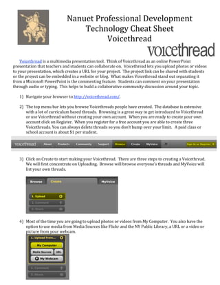 Nanuet Professional Development 
                                  Technology Cheat Sheet 
                                        Voicethread 
                                               
        
    Voicethread is a multimedia presentation tool.  Think of Voicethread as an online PowerPoint 
presentation that teachers and students can collaborate on.  Voicethread lets you upload photos or videos 
to your presentation, which creates a URL for your project.  The project link can be shared with students 
or the project can be embedded in a website or blog.  What makes Voicethread stand out separating it 
from a Microsoft PowerPoint is the commenting feature.  Students can comment on your presentation 
through audio or typing.  This helps to build a collaborative community discussion around your topic. 
 
    1) Navigate your browser to http://voicethread.com/. 
        
    2) The top menu bar lets you browse Voicethreads people have created.  The database is extensive 
       with a lot of curriculum based threads.  Browsing is a great way to get introduced to Voicethread 
       or use Voicethread without creating your own account.  When you are ready to create your own 
       account click on Register.  When you register for a free account you are able to create three 
       Voicethreads. You can always delete threads so you don’t bump over your limit.   A paid class or 
       school account is about $1 per student. 




        
    3) Click on Create to start making your Voicethread.  There are three steps to creating a Voicethread.  
       We will first concentrate on Uploading.  Browse will browse everyone’s threads and MyVoice will 
       list your own threads. 
 




                                                           
 
    4) Most of the time you are going to upload photos or videos from My Computer.  You also have the 
       option to use media from Media Sources like Flickr and the NY Public Library, a URL or a video or 
       picture from your webcam. 




                                
        
 