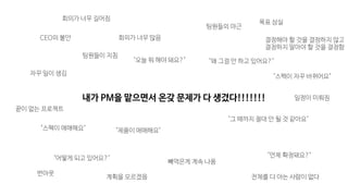 "스펙이 애매해요"
"스펙이 자꾸 바뀌어요"
"제품이 애매해요"
"언제 확정돼요?"
"왜 그걸 안 하고 있어요?"
자꾸 일이 생김
빼먹은게 계속 나옴
팀원들의 야근
"어떻게 되고 있어요?"
팀원들이 지침
"그 때까지 절대 안 될 것 같아요"
CEO의 불안
목표 상실
전체를 다 아는 사람이 없다
회의가 너무 많음
"오늘 뭐 해야 돼요?"
회의가 너무 길어짐
결정해야 할 것을 결정하지 않고

결정하지 말아야 할 것을 결정함
계획을 모르겠음
번아웃
끝이 없는 프로젝트
일정이 미뤄짐내가 PM을 맡으면서 온갖 문제가 다 생겼다!!!!!!!
 