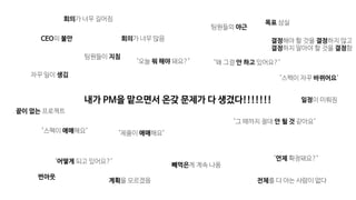 "스펙이 애매해요"
"스펙이 자꾸 바뀌어요"
"제품이 애매해요"
"언제 확정돼요?"
"왜 그걸 안 하고 있어요?"
자꾸 일이 생김
빼먹은게 계속 나옴
팀원들의 야근
"어떻게 되고 있어요?"
팀원들이 지침
"그 때까지 절대 안 될 것 같아요"
CEO의 불안
목표 상실
전체를 다 아는 사람이 없다
회의가 너무 많음
"오늘 뭐 해야 돼요?"
회의가 너무 길어짐
결정해야 할 것을 결정하지 않고

결정하지 말아야 할 것을 결정함
계획을 모르겠음
번아웃
끝이 없는 프로젝트
일정이 미뤄짐내가 PM을 맡으면서 온갖 문제가 다 생겼다!!!!!!!
 