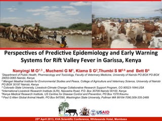 Perspec'ves	
  of	
  Predic've	
  Epidemiology	
  and	
  Early	
  Warning	
  
Systems	
  for	
  Ri9	
  Valley	
  Fever	
  in	
  Garissa,	
  Kenya	
  
Nanyingi M O1,3 , Muchemi G M1, Kiama S G2,Thumbi S M5,6 and Bett B4
1Department of Public Health, Pharmacology and Toxicology, Faculty of Veterinary Medicine, University of Nairobi PO BOX PO BOX
29053-0065 Nairobi, Kenya
2 Wangari Maathai Institute for Environmental Studies and Peace, College of Agriculture and Veterinary Science, University of Nairobi
PO BOX 30197 Nairobi, Kenya
3 Colorado State University, Livestock-Climate Change Collaborative Research Support Program, CO 80523-1644,USA
4International Livestock Research Institute (ILRI), Naivasha Road, P.O. Box 30709 Nairobi 00100, Kenya
5Kenya Medical Research Institute, US Centres for Disease Control and Prevention, PO Box 1578 Kisumu
6 Paul G Allen Global Animal Health, PO Box 647090, Washington State University, Pullman WA 99164-7090,509-335-2489
25th April 2013, KVA Scientific Conference, Whitesands Hotel, Mombasa
 