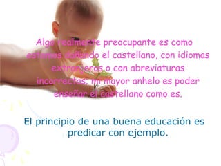 Algo realmente preocupante es como
estamos dañando el castellano, con idiomas
extranjeros o con abreviaturas
incorrectas; mi mayor anhelo es poder
enseñar el castellano como es.
El principio de una buena educación es
predicar con ejemplo.
 