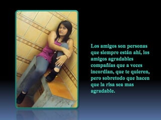 Los amigos son personas que siempre están ahí, los amigos agradables compañías que a veces incordian, que te quieren, pero sobretodo que hacen que la risa sea mas agradable. 
