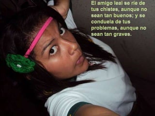 El amigo leal se ríe de tus chistes, aunque no sean tan buenos; y se conduela de tus problemas, aunque no sean tan graves. 