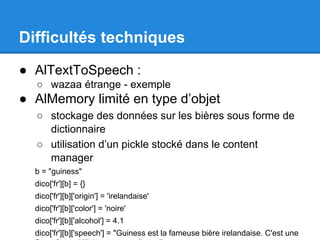 Difficultés techniques
● AlTextToSpeech :
○ wazaa étrange - exemple

● AlMemory limité en type d’objet
○ stockage des données sur les bières sous forme de
dictionnaire
○ utilisation d’un pickle stocké dans le content
manager
b = "guiness"
dico['fr'][b] = {}
dico['fr'][b]['origin'] = 'irelandaise'
dico['fr'][b]['color'] = 'noire'
dico['fr'][b]['alcohol'] = 4.1
dico['fr'][b]['speech'] = "Guiness est la fameuse bière irelandaise. C'est une

 