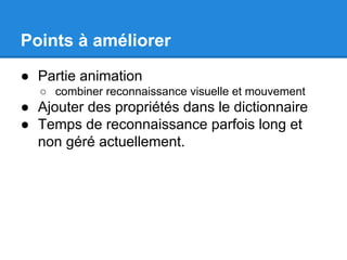 Points à améliorer
● Partie animation
○ combiner reconnaissance visuelle et mouvement

● Ajouter des propriétés dans le dictionnaire
● Temps de reconnaissance parfois long et
non géré actuellement.

 