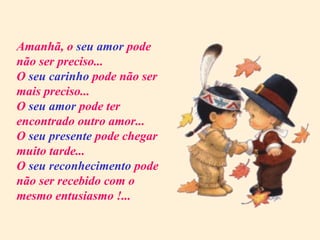 Amanhã, o  seu amor  pode não ser preciso... O  seu carinho  pode não ser mais preciso... O  seu amor  pode ter encontrado outro amor... O  seu presente  pode chegar muito tarde... O  seu reconhecimento  pode não ser recebido com o mesmo entusiasmo !... 