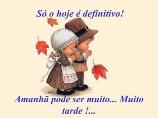 Só o hoje é definitivo! Amanhã pode ser muito... Muito tarde !... 