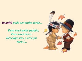 Amanhã  pode ser muito tarde...   Para você pedir perdão, Para você dizer: Desculpe-me, o erro foi  meu !... 