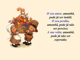O seu amor,  amanhã, pode já ser inútil; O seu perdão,  amanhã, pode já não ser preciso; A sua volta,  amanhã, pode já não ser esperada; 
