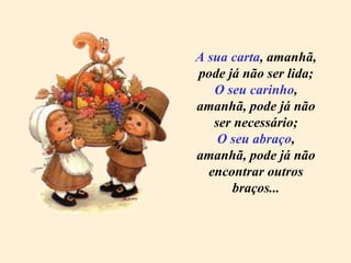 A sua carta , amanhã, pode já não ser lida; O seu carinho ,  amanhã,  pode já não ser necessário; O seu abraço , amanhã, pode já não encontrar outros braços... 