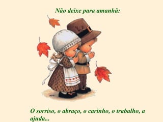 Não deixe para amanhã: O sorriso, o abraço, o carinho, o trabalho, a ajuda... 
