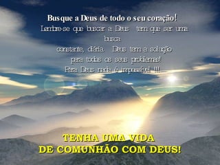 Busque a Deus de todo o seu coração!   Lembre-se que buscar a Deus  tem que ser uma busca  constante, diária.  Deus tem a solução para todos os seus problemas! Para Deus nada é impossível !!!  TENHA UMA VIDA  DE COMUNHÃO COM DEUS! 