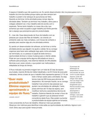 DanielWildt.com Março 2018
A espera é trabalho que não queremos ver. Eu sendo desenvolvedor não me preocupava com o
trabalho do time de análise porque sabia que eles sempre tem
trabalho e podem criar estoque do que precisa ser feito.
Quando eu terminar minha atividade posso revisar alguma
atividade deles. Também ao terminar meu trabalho, deixo para a
colegas validarem se o meu trabalho está de acordo com o
esperado. Temos tanto trabalho no nosso dia a dia, que
achamos que estar ocupado e jogar trabalho pra frente permite
dar o espaço que precisamos para ter produtividade. 

É... mas não. Essa desconexão do ﬂuxo de trabalho com as
pessoas por causa das ﬁlas de trabalho, vai criando um
ambiente cada vez mais complexo, com trocas de contexto e
paradas para resolver algo de uma atividade anterior. 

Eu sendo um desenvolvedor de software, ao terminar a minha
atividade preciso que alguém me ajude a validar. Se eu consigo
organizar para fazer esta validação logo após minha atividade
ser terminada, eu e a pessoa no papel de teste temos a
oportunidade de levar a nossa mudança para o cliente validar.
Pode ser que a equipe tenha alguma diﬁculdade em levar o
software para produção, mas estamos falando de diﬁculdades
técnicas e por vezes visíveis, e que podem ser melhoradas e
adaptadas ao longo do tempo. 

O ﬂuxo indicado na primeira imagem tem um total de 32 dias de espera
acumulada. Usando 8h/dia de média trabalhada, e as 9.5 horas de execução
realizadas, temos a base de que o trabalho feito representa apenas 3.71% de
todo o tempo usado para a atividade. Ou seja,
temos mais de 200 horas para eliminar de
desperdício. No exemplo trazido, se eu consigo
trabalhar mais próximo das pessoas que
ajudam nas atividades de validação / teste,
posso eliminar até 10 dias de espera, sem
modiﬁcar nenhuma característica técnica do
trabalho. Estamos falando de revisar o ﬂuxo de
trabalho e garantir que as pessoas tomem
consciência deste ﬂuxo. Elas podem aumentar
a produtividade da equipe apenas se tornando
mais conscientes do ﬂuxo de trabalho. Observar mais que perceber.
Observar e ter métricas para identiﬁcar onde estão as oportunidades de melhoria. Agora é com
você. Estou aqui para ajudar nessa jornada.
2
O processo de
eliminação de
desperdícios é como
uma escada. Se você
correr ou pular alguns
degraus, pode até
chegar mais rápido
mas vai chegar mais
cansado também.
Imaginando que o
ﬁnal da escada é uma
equipe com alto
desempenho e
capacidade de
entrega, o que pode
acontecer em cada
degrau?
“Quer mais
produtividade?
Elimine esperas
aproximando a
equipe do ﬂuxo.”
-DANIEL WILDT
 