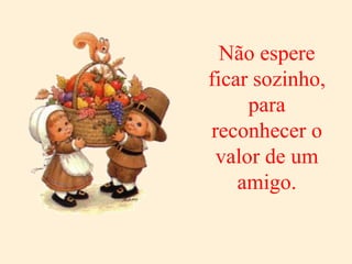 Não espere ficar sozinho, para reconhecer o valor de um amigo. 