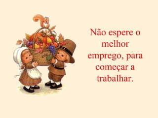 Não espere o melhor emprego, para começar a trabalhar. 