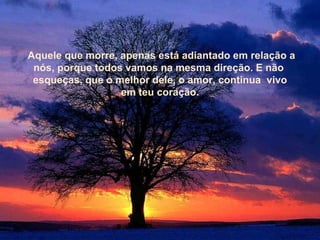 Aquele que morre, apenas está adiantado em relação a nós, porque todos vamos na mesma direção. E não  esqueças, que o melhor dele, o amor, continua  vivo em teu coração. Aquele que morre, apenas está adiantado em relação a nós, porque todos vamos na mesma direção. E não  esqueças, que o melhor dele, o amor, continua  vivo em teu coração. 