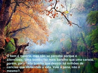 O bem é maioria, mas não se percebe porque é silencioso.  Uma bomba faz mais barulho que uma caricia, porém, para cada bomba que destrói há milhões de carícias que alimentam a vida. Vale a pena, não é mesmo?.  O bem é maioria, mas não se percebe porque é silencioso.  Uma bomba faz mais barulho que uma caricia, porém, para cada bomba que destrói há milhões de carícias que alimentam a vida. Vale a pena, não é mesmo?.  