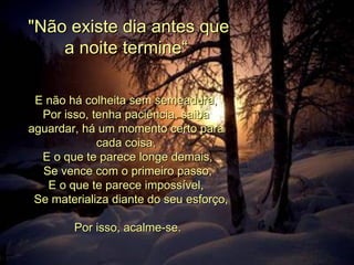   &quot;Não existe dia antes que a noite termine“ E não há colheita sem semeadura, Por isso, tenha paciência, saiba aguardar, há um momento certo para cada coisa,   E o que te parece longe demais,   Se vence com o primeiro passo, E o que te parece impossível,     Se materializa diante do seu esforço,         Por isso, acalme-se. 