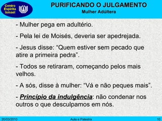 PURIFICANDO O JULGAMENTO Mulher Adúltera - Mulher pega em adultério. - Pela lei de Moisés, deveria ser apedrejada. - Jesus disse: “Quem estiver sem pecado que atire a primeira pedra”. - Todos se retiraram, começando pelos mais velhos. - A sós, disse à mulher: “Vá e não peques mais”. -  Princípio da indulgência : não condenar nos outros o que desculpamos em nós.  