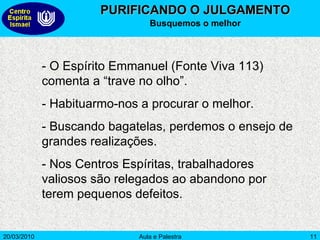 PURIFICANDO O JULGAMENTO Busquemos o melhor - O Espírito Emmanuel (Fonte Viva 113) comenta a “trave no olho”. - Habituarmo-nos a procurar o melhor.  - Buscando bagatelas, perdemos o ensejo de grandes realizações. - Nos Centros Espíritas, trabalhadores valiosos são relegados ao abandono por terem pequenos defeitos.  