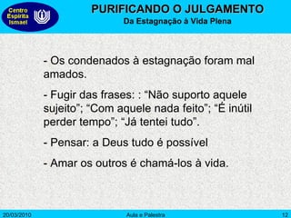 PURIFICANDO O JULGAMENTO Da Estagnação à Vida Plena - Os condenados à estagnação foram mal amados. - Fugir das frases: : “Não suporto aquele sujeito”; “Com aquele nada feito”; “É inútil perder tempo”; “Já tentei tudo”.  - Pensar: a Deus tudo é possível  - Amar os outros é chamá-los à vida.  