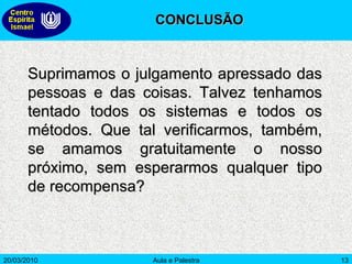 Suprimamos o julgamento apressado das pessoas e das coisas. Talvez tenhamos tentado todos os sistemas e todos os métodos. Que tal verificarmos, também, se amamos gratuitamente o nosso próximo, sem esperarmos qualquer tipo de recompensa? CONCLUSÃO 