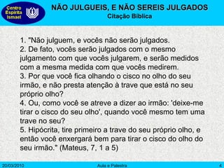 NÃO JULGUEIS, E NÃO SEREIS JULGADOS Citação Bíblica 1. "Não julguem, e vocês não serão julgados. 2. De fato, vocês serão julgados com o mesmo julgamento com que vocês julgarem, e serão medidos com a mesma medida com que vocês medirem. 3. Por que você fica olhando o cisco no olho do seu irmão, e não presta atenção à trave que está no seu próprio olho? 4. Ou, como você se atreve a dizer ao irmão: 'deixe-me tirar o cisco do seu olho', quando você mesmo tem uma trave no seu? 5. Hipócrita, tire primeiro a trave do seu próprio olho, e então você enxergará bem para tirar o cisco do olho do seu irmão." (Mateus, 7, 1 a 5) 