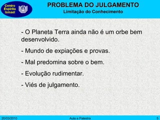 PROBLEMA DO JULGAMENTO Limitação do Conhecimento - O Planeta Terra ainda não é um orbe bem desenvolvido. - Mundo de expiações e provas. - Mal predomina sobre o bem. - Evolução rudimentar. - Viés de julgamento. 
