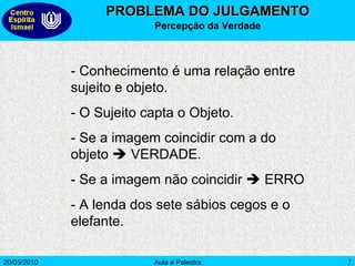 PROBLEMA DO JULGAMENTO Percepção da Verdade - Conhecimento é uma relação entre sujeito e objeto. - O Sujeito capta o Objeto. - Se a imagem coincidir com a do objeto    VERDADE. - Se a imagem não coincidir    ERRO - A lenda dos sete sábios cegos e o elefante.  