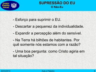 SUPRESSÃO DO EU O Não-Eu - Esforço para suprimir o EU. - Descartar a pequenez da individualidade. - Expandir a percepção além do sensível.  - Na Terra há bilhões de habitantes. Por quê somente nós estamos com a razão? - Uma boa pergunta: como Cristo agiria em tal situação? 