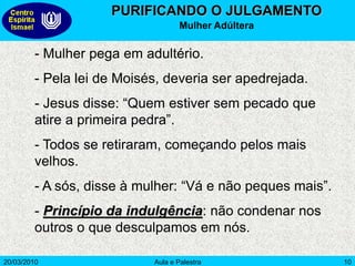 20/03/2010 Aula e Palestra 10
PURIFICANDO O JULGAMENTO
Mulher Adúltera
- Mulher pega em adultério.
- Pela lei de Moisés, deveria ser apedrejada.
- Jesus disse: “Quem estiver sem pecado que
atire a primeira pedra”.
- Todos se retiraram, começando pelos mais
velhos.
- A sós, disse à mulher: “Vá e não peques mais”.
- Princípio da indulgência: não condenar nos
outros o que desculpamos em nós.
 
