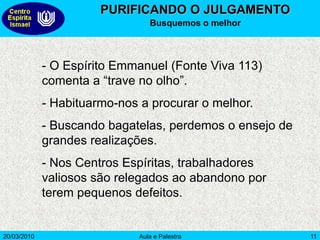 20/03/2010 Aula e Palestra 11
PURIFICANDO O JULGAMENTO
Busquemos o melhor
- O Espírito Emmanuel (Fonte Viva 113)
comenta a “trave no olho”.
- Habituarmo-nos a procurar o melhor.
- Buscando bagatelas, perdemos o ensejo de
grandes realizações.
- Nos Centros Espíritas, trabalhadores
valiosos são relegados ao abandono por
terem pequenos defeitos.
 