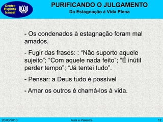 20/03/2010 Aula e Palestra 12
PURIFICANDO O JULGAMENTO
Da Estagnação à Vida Plena
- Os condenados à estagnação foram mal
amados.
- Fugir das frases: : “Não suporto aquele
sujeito”; “Com aquele nada feito”; “É inútil
perder tempo”; “Já tentei tudo”.
- Pensar: a Deus tudo é possível
- Amar os outros é chamá-los à vida.
 