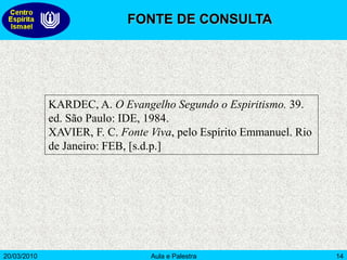 20/03/2010 Aula e Palestra 14
KARDEC, A. O Evangelho Segundo o Espiritismo. 39.
ed. São Paulo: IDE, 1984.
XAVIER, F. C. Fonte Viva, pelo Espírito Emmanuel. Rio
de Janeiro: FEB, [s.d.p.]
FONTE DE CONSULTA
 