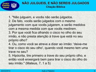 20/03/2010 Aula e Palestra 4
NÃO JULGUEIS, E NÃO SEREIS JULGADOS
Citação Bíblica
1. "Não julguem, e vocês não serão julgados.
2. De fato, vocês serão julgados com o mesmo
julgamento com que vocês julgarem, e serão medidos
com a mesma medida com que vocês medirem.
3. Por que você fica olhando o cisco no olho do seu
irmão, e não presta atenção à trave que está no seu
próprio olho?
4. Ou, como você se atreve a dizer ao irmão: 'deixe-me
tirar o cisco do seu olho', quando você mesmo tem uma
trave no seu?
5. Hipócrita, tire primeiro a trave do seu próprio olho, e
então você enxergará bem para tirar o cisco do olho do
seu irmão." (Mateus, 7, 1 a 5)
 