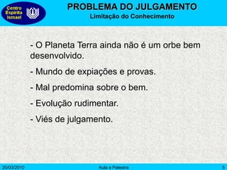 20/03/2010 Aula e Palestra 5
PROBLEMA DO JULGAMENTO
Limitação do Conhecimento
- O Planeta Terra ainda não é um orbe bem
desenvolvido.
- Mundo de expiações e provas.
- Mal predomina sobre o bem.
- Evolução rudimentar.
- Viés de julgamento.
 