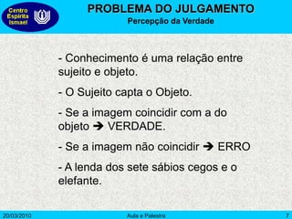 20/03/2010 Aula e Palestra 7
PROBLEMA DO JULGAMENTO
Percepção da Verdade
- Conhecimento é uma relação entre
sujeito e objeto.
- O Sujeito capta o Objeto.
- Se a imagem coincidir com a do
objeto  VERDADE.
- Se a imagem não coincidir  ERRO
- A lenda dos sete sábios cegos e o
elefante.
 