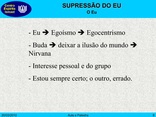 20/03/2010 Aula e Palestra 8
SUPRESSÃO DO EU
O Eu
- Eu  Egoísmo  Egocentrismo
- Buda  deixar a ilusão do mundo 
Nirvana
- Interesse pessoal e do grupo
- Estou sempre certo; o outro, errado.
 