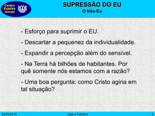 20/03/2010 Aula e Palestra 9
SUPRESSÃO DO EU
O Não-Eu
- Esforço para suprimir o EU.
- Descartar a pequenez da individualidade.
- Expandir a percepção além do sensível.
- Na Terra há bilhões de habitantes. Por
quê somente nós estamos com a razão?
- Uma boa pergunta: como Cristo agiria em
tal situação?
 
